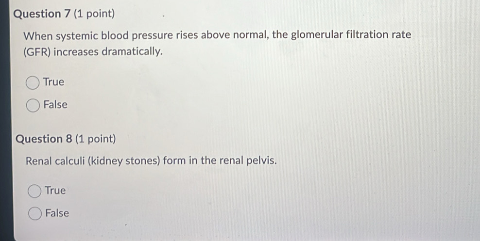 When systemic blood pressure rises above normal, the glomerular filtration rate
(GFR) increases dramatically.
True
False
Question 8 (1 point)
Renal calculi (kidney stones) form in the renal pelvis.
True
False