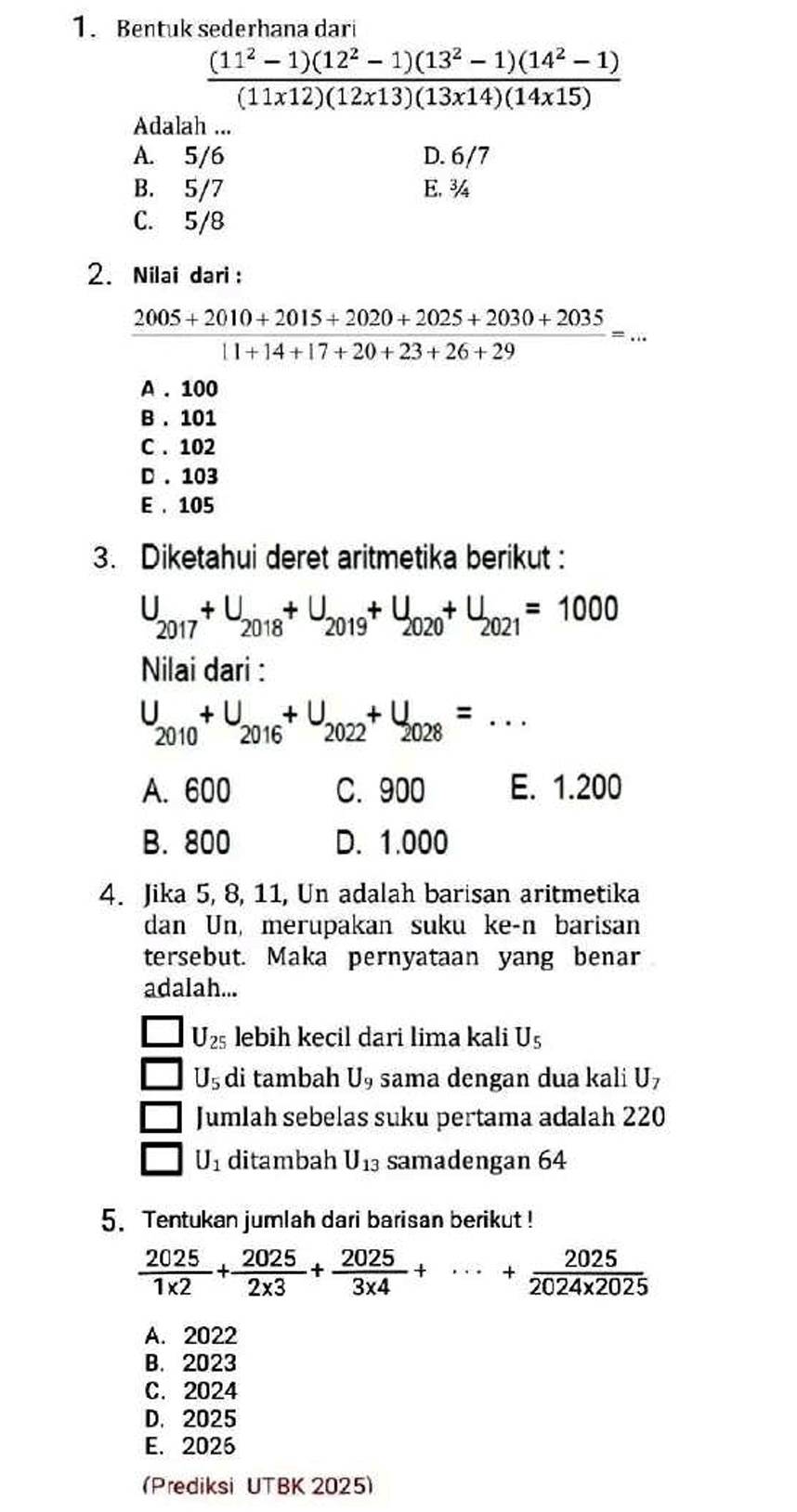 Bentuk sederhana dari
 ((11^2-1)(12^2-1)(13^2-1)(14^2-1))/(11x12)(12x13)(13x14)(14x15) 
Adalah ...
A. 5/6 D. 6/7
B. 5/7 E. ¾
C. 5/8
2. Nilai dari :
 (2005+2010+2015+2020+2025+2030+2035)/11+14+17+20+23+26+29 =...
A . 100
B . 101
C . 102
D . 103
E . 105
3. Diketahui deret aritmetika berikut :
U_2017+U_2018+U_2019+U_2020+U_2021=1000
Nilai dari :
U_2010+U_2016+U_2022+U_2028=...
A. 600 C. 900 E. 1.200
B. 800 D. 1.000
4. Jika 5, 8, 11, Un adalah barisan aritmetika
dan Un, merupakan suku ke-n barisan
tersebut. Maka pernyataan yang benar
adalah...
U_25 lebih kecil dari lima kali Uş
U_5 di tambah U_9 sama dengan dua kali U
Jumlah sebelas suku pertama adalah 220
U_1 ditambah U_13 samadengan 64
5.Tentukan jumlah dari barisan berikut !
 2025/1* 2 + 2025/2* 3 + 2025/3* 4 +·s + 2025/2024* 2025 
A. 2022
B. 2023
C. 2024
D. 2025
E. 2025
Prediksi UTBK 2025)