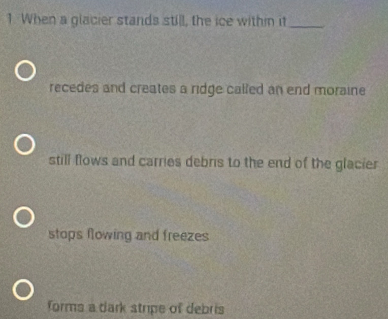 When a glacier stands still, the ice within it_
recedes and creates a ridge called an end moraine
still flows and carries debris to the end of the glacier
stops flowing and freezes
forms a dark stripe of debris