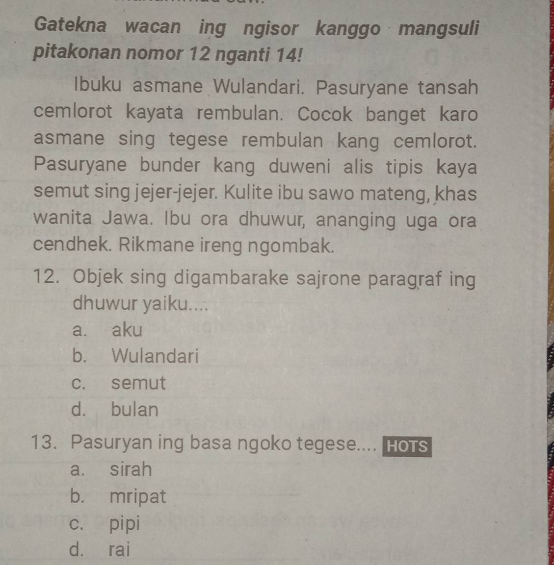 Gatekna wacan ing ngisor kanggo mangsuli
pitakonan nomor 12 nganti 14!
Ibuku asmane Wulandari. Pasuryane tansah
cemlorot kayata rembulan. Cocok banget karo
asmane sing tegese rembulan kang cemlorot.
Pasuryane bunder kang duweni alis tipis kaya
semut sing jejer-jejer. Kulite ibu sawo mateng, khas
wanita Jawa. Ibu ora dhuwur, ananging uga ora
cendhek. Rikmane ireng ngombak.
12. Objek sing digambarake sajrone paragraf ing
dhuwur yaiku....
a. aku
b. Wulandari
c. semut
d. bulan
13. Pasuryan ing basa ngoko tegese.... Hots
a. sirah
b. mripat
c. pipi
d. rai