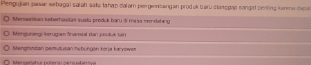 Pengujian pasar sebagai salah satu tahap dalam pengembangan produk baru dianggap sangat penting karena dapa
Memastikan keberhasilan suatu produk baru di masa mendatang
Mengurangi kerugian finansial dari produk lain
Menghindari pemutusan hubungan kerja karyawan
Mengetahui potensi peniualannva