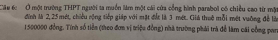 Ở một trường THPT người ta muốn làm một cái cửa cổng hình parabol có chiều cao từ mặt 
đình là 2, 25 mét, chiều rộng tiếp giáp với mặt đất là 3 mét. Giá thuê mỗi mét vuông đề lài
1500000 đồng. Tính số tiền (theo đơn vị triệu đồng) nhà trường phải trả đề làm cái cổng para