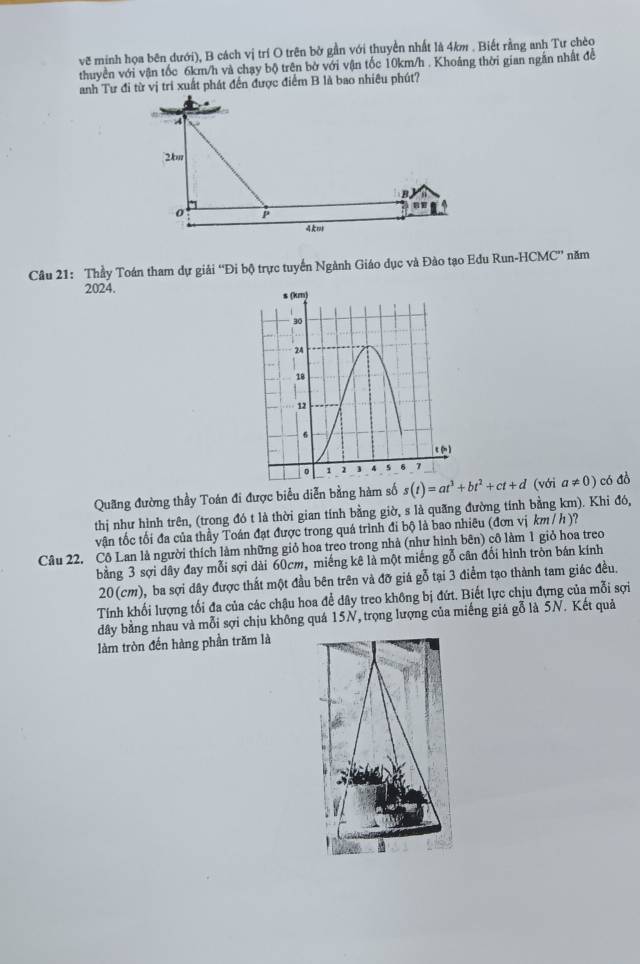 vẽ minh họa bên dưới), B cách vị trí O trên bở gần với thuyền nhất là 4km . Biết rằng anh Tư chèo
thuyền với vận tốc 6km/h và chạy bộ trên bờ với vận tốc 10km/h . Khoáng thời gian ngắn nhất đề
anh Tư đi từ vị tri xuất phát đến được điểm B là bao nhiêu phút?
Câu 21: Thầy Toán tham dự giải “Đi bộ trực tuyển Ngành Giáo dục và Đảo tạo Edu Run-HCMC” năm
2024. s (km)
30
24
18
12
6
c
。 1 1 ] 4 5 6 7
Quang đường thầy Toán đi được biểu diễn bằng hàm số
thị như hình trên, (trong đó t là thời gian tính bằng giờ, s là quãng đường tính bằng km). Khi đó, s(t)=at^3+bt^2+ct+d (với a!= 0) có đồ
vận tốc tối đa của thầy Toán đạt được trong quá trình đi bộ là bao nhiêu (đơn vị km / h )?
Câu 22, Cô Lan là người thích làm những giỏ hoa treo trong nhà (như hình bên) cô làm 1 giỏ hoa treo
bằng 3 sợi dây đay mỗi sợi dài 60cm, miếng kê là một miếng gỗ cân đối hình tròn bán kính
20(cm), ba sợi dây được thất một đầu bên trên và đỡ giá gỗ tại 3 điểm tạo thành tam giác đều.
Tính khối lượng tối đa của các chậu hoa để dây treo không bị đứt. Biết lực chịu đựng của mỗi sợi
dây bằng nhau và mỗi sợi chịu không quá 15N, trọng lượng của miếng giá gỗ là 5N. Kết quả
làm tròn đến hàng phần trăm là