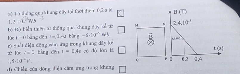 Từ thông qua khung dây tại thời điểm 0,2 s là
1,2· 10^(-5)Wb
b) Độ biến thiên từ thông qua khung dây kể từ M N
lúc t=0 bằng đến t=0,4s bằng -6· 10^(-5)Wb. overline B
c) Suất điện động cảm ứng trong khung dây kể
từ lúc t=0 bằng đến t=0,4s có độ lớn là □
1,5· 10^(-4)V.
Q P
d) Chiều của dòng điện cảm ứng trong khung □