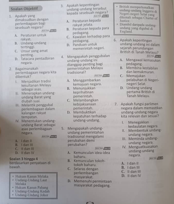 Soalan Objektif 3. Apakah kepentingan
undang-undang tersebut
British memperkenalkan
undang-undäng Inggeris di
Negeri-negeri Selat yang
1. Apakah yang kepada sesebuah negara? —  
dikenali sebagai Charter of
dimaksudkan dengan A. Peraturan kepada Justice. Diambil daripada undang-
perlembagaan bagi
rakyat jelata.
sesebuah negara? B. Peraturan kepada para undang yang digubal di
pedagang. England.
A. Peraturan untuk C. Kawalan terhadap para
rakyat. pedagang. 6. Apakah kepentingan
B. Undang-undang D. Panduan untuk undang-undang ini dalam
tertinggi.
C. Unsur yang amat memerintah negeri. sejarah perundangan
British di Tanah Melayu?
penting.
D. Tatacara pentadbiran 4. Mengapakah penggubalan
““”“
negara. undang-undang ini A. Mengawal kemasukan
dianggap penting bagi pedagang.
2. Bagaimanakah pemerintahan Melayu B. Membina kestabilan
perlembagaan negara kita tradisional? dan kemakmuran.
im :
dibentuk? C. Memajukan
I. Menjadikan tradisi A. Menggambarkan pelabuhan di Negeri-
kesultanan Melayu kemajuan negara. negeri Selat.
sebagai asas. B. Menunjukkan D. Undang-undang
II. Menerapkan undang- keprihatinan pertama British di
undang Barat yang pemerintah. Tanah Melayu.
diubah suai. C. Melambangkan
III. Melantik penggubal kebijaksanaan 7. Apakah fungsi parlimen
perlembagaan dalam pemerintah. negara dalam memastikan
kalangan rakyat D. Membuktikan undang-undang negara
tempatan. kepatuhan terhadap kita relevan dan sesuai?
IV. Menentukan undang- undang-undang. I. Menegakkan
undang Barat sebagai
asas perlembagaan 5. Mengapakah undang- kedaulatan negara.
negara. undang pemerintahan II. Membentuk undang-
t      tradisional mengalami undang negara.
A. I dan II perubahan demi III. Meminda undang-
B. I dan III perubahan? undang negara.
C. II dan III     A IV. Menguatkuasakan
D. II dan IV A. Kemunculan idea-idea undang-undang
baharu. negara.
”
Soalan 3 hingga 4 B. Kemunculan tokoh-
berdasarkan penyataan di tokoh baharu. A. I dan II
bawah. C. Selaras dengan B. I dan III
perkembangan C. II dan III
Hukum Kanun Melaka masyarakat. D. II dan IV
Undang-Undang Laut D. Memenuhi permintaan
Melaka
Hukum Kanun Pahang masyarakat pedagang.
Undang-Undang Kedah
Undang-Undang Johor