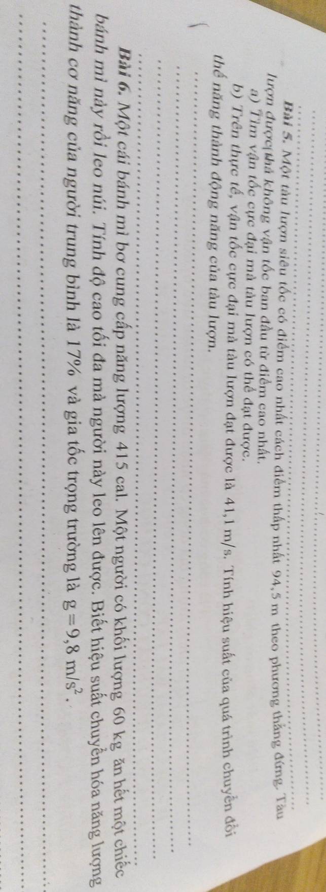 Một tàu lượn siêu tốc có điểm cao nhất cách điểm thấp nhất 94,5 m theo phương thắng đứng. Tàu 
lượn được thả không vận tốc ban đầu từ điểm cao nhất. 
a) Tìm vận tốc cực đại mà tàu lượn có thể đạt được. 
b) Trên thực tế, vận tốc cực đại mà tàu lượn đạt được là 41,1 m/s. Tính hiệu suất của quá trình chuyển đổi 
thế năng thành động năng của tàu lượn. 
_ 
_ 
_ 
_ 
_ 
Bài 6. Một cái bánh mì bơ cung cấp năng lượng 415 cal. Một người có khối lượng 60 kg ăn hết một chiếc 
bánh mì này rồi leo núi. Tính độ cao tối đa mà người này leo lên được. Biết hiệu suất chuyển hóa năng lượng 
thành cơ năng của người trung bình là 17% và gia tốc trọng trường là g=9,8m/s^2. 
_ 
_
