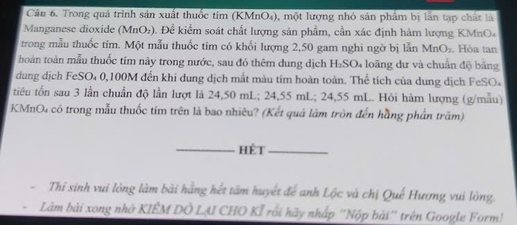 Trong quá trình sản xuất thuốc tím (KMnO₄), một lượng nhỏ sản phẩm bị lần tạp chất là 
Manganese dioxide (MnO₂). Đề kiểm soát chất lượng sản phẩm, cần xác định hàm lượng KMnO₄
trong mẫu thuốc tím. Một mẫu thuốc tím có khối lượng 2,50 gam nghi ngờ bị lẫn MnO_2. Hỏa tan 
thoàn toàn mẫu thuốc tím này trong nước, sau đó thêm dung dịch H₂SO₄ loãng dư và chuẩn độ bằng 
dung dịch FeSO₄ 0,100M đến khi dung dịch mắt màu tím hoàn toàn. Thể tích của dung dịch FeSO₄ 
tiêu tổn sau 3 lần chuẩn độ lần lượt là 24,50 mL; 24,55 mL; 24,55 mL. Hỏi hàm lượng (g/mẫu) 
KMnO4 có trong mẫu thuốc tím trên là bao nhiêu? (Kết quá làm tròn đến hằng phần trăm) 
_hèt_ 
- Thí sinh vui lòng làm bài hằng hết tâm huyết để anh Lộc và chị Quế Hương vui lòng 
Làm bài xong nhớ KIÊM DÔ LẠI CHO KÍ rối hãy nhấp ''Nộp bài'' trên Google Form!