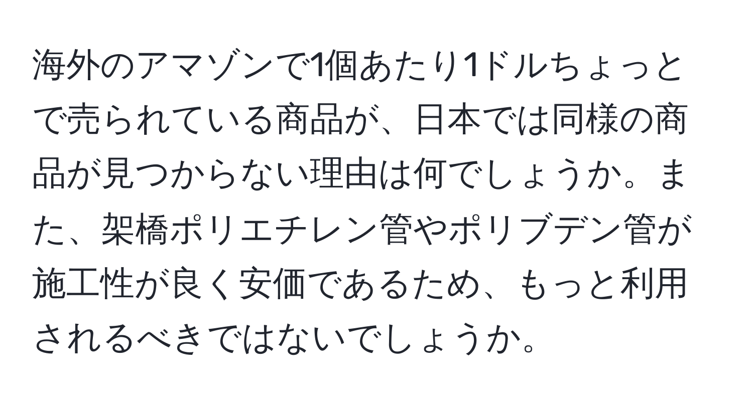 海外のアマゾンで1個あたり1ドルちょっとで売られている商品が、日本では同様の商品が見つからない理由は何でしょうか。また、架橋ポリエチレン管やポリブデン管が施工性が良く安価であるため、もっと利用されるべきではないでしょうか。