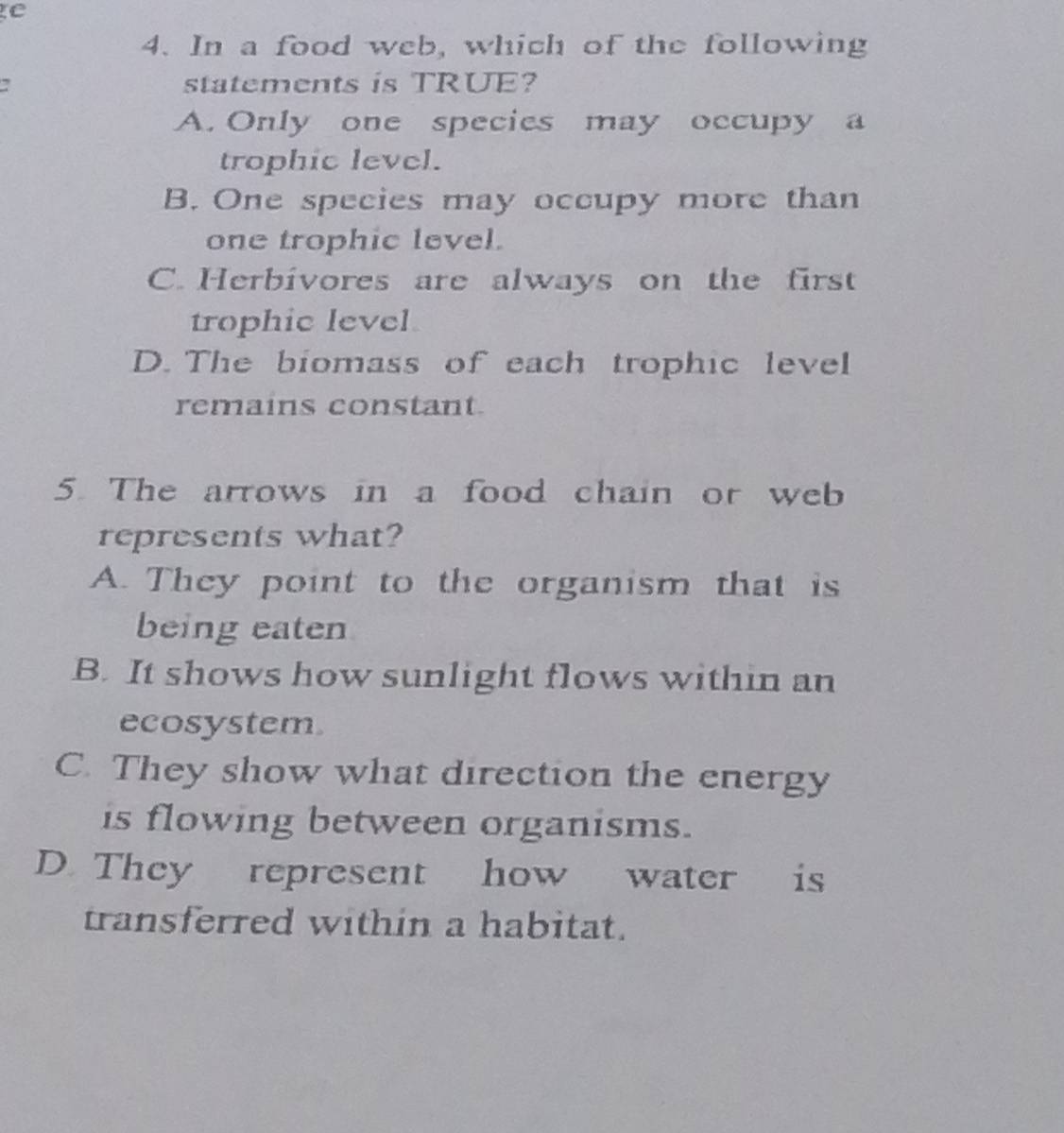 In a food web, which of the following
statements is TRUE?
A. Only one species may occupy a
trophic level.
B. One species may occupy more than
one trophic level.
C. Herbivores are always on the first
trophic level
D. The biomass of each trophic level
remains constant.
5. The arrows in a food chain or web
represents what?
A. They point to the organism that is
being eaten
B. It shows how sunlight flows within an
ecosystem.
C. They show what direction the energy
is flowing between organisms.
D They represent how water is
transferred within a habitat.