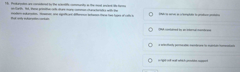 Prokaryotes are considered by the scientific community as the most ancient life-forms
on Earth. Yet, these primitive cells share many common characteristics with the
modern eukaryotes. However, one significant difference between these two types of cells is DNA to serve as a template to produce proteins
that only eukaryotes contain
DNA contained by an internal membrane
a selectively permeable membrane to maintain homeostasis
a rigid cell wall which provides support