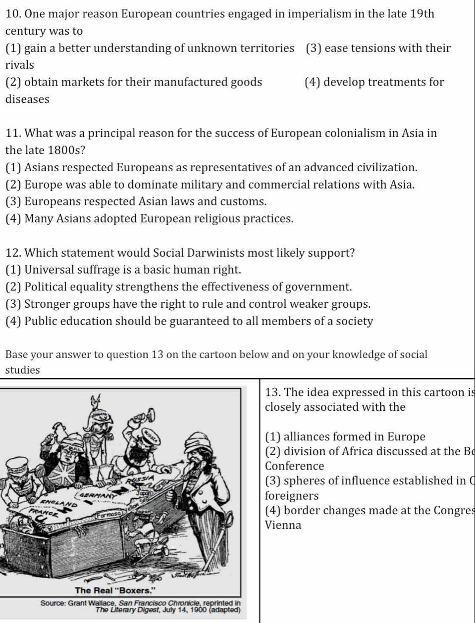 One major reason European countries engaged in imperialism in the late 19th
century was to
(1) gain a better understanding of unknown territories (3) ease tensions with their
rivals
(2) obtain markets for their manufactured goods (4) develop treatments for
diseases
11. What was a principal reason for the success of European colonialism in Asia in
the late 1800s?
(1) Asians respected Europeans as representatives of an advanced civilization.
(2) Europe was able to dominate military and commercial relations with Asia.
(3) Europeans respected Asian laws and customs.
(4) Many Asians adopted European religious practices.
12. Which statement would Social Darwinists most likely support?
(1) Universal suffrage is a basic human right.
(2) Political equality strengthens the effectiveness of government.
(3) Stronger groups have the right to rule and control weaker groups.
(4) Public education should be guaranteed to all members of a society
Base your answer to question 13 on the cartoon below and on your knowledge of social
studies
13. The idea expressed in this cartoon is
closely associated with the
(1) alliances formed in Europe
(2) division of Africa discussed at the Be
Conference
(3) spheres of influence established in C
foreigners
(4) border changes made at the Congres
Vienna
Source: Grant Wallace, San Francisco Chronicle, reprinted in
The Literary Digest, July 14, 1900 (adapted)