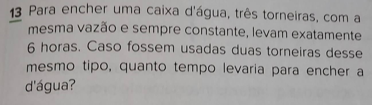 Para encher uma caixa d'água, três torneiras, com a 
mesma vazão e sempre constante, levam exatamente
6 horas. Caso fossem usadas duas torneiras desse 
mesmo tipo, quanto tempo levaria para encher a 
d'água?