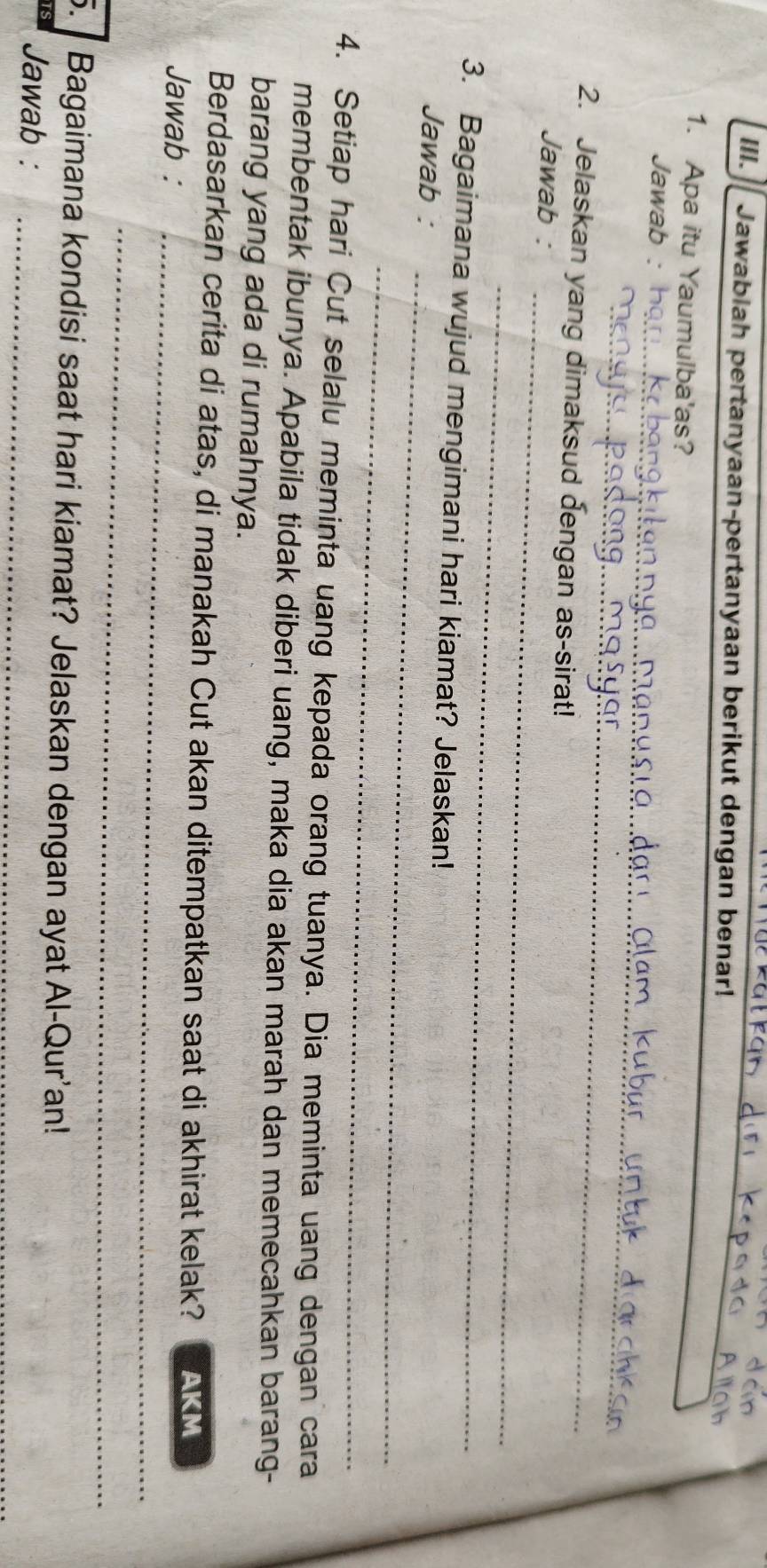Jawablah pertanyaan-pertanyaan berikut dengan benar! 
1. Apa itu Yaumulba'as? 
_ 
Jawab : 
_ 
2. Jelaskan yang dimaksud dengan as-sirat! 
_ 
Jawab : 
_ 
3. Bagaimana wujud mengimani hari kiamat? Jelaskan! 
Jawab : 
_ 
_ 
4. Setiap hari Cut selalu meminta uang kepada orang tuanya. Dia meminta uang dengan cara 
membentak ibunya. Apabila tidak diberi uang, maka dia akan marah dan memecahkan barang- 
barang yang ada di rumahnya. 
Berdasarkan cerita di atas, di manakah Cut akan ditempatkan saat di akhirat kelak? AKM 
Jawab :_ 
_ 
5. Bagaimana kondisi saat hari kiamat? Jelaskan dengan ayat Al-Qur'an! 
Jawab :_