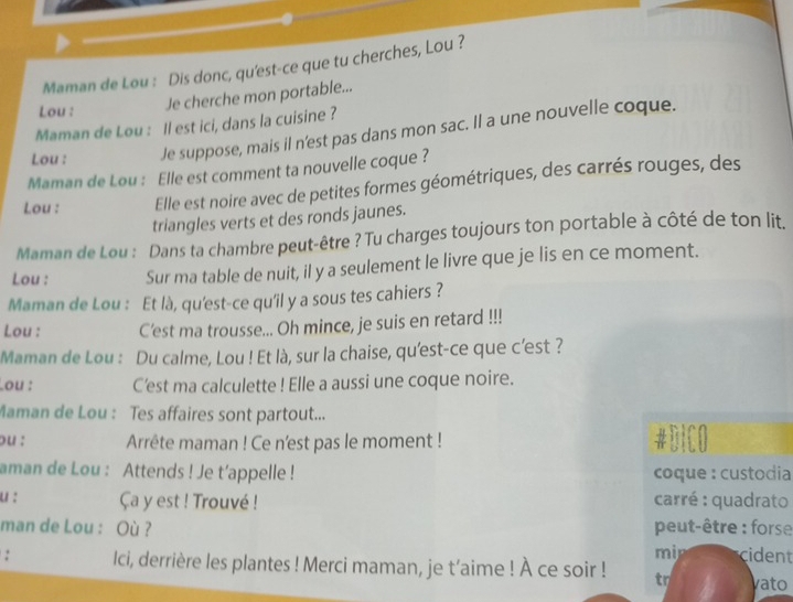 Maman de Lou : Dis donc, qu'est-ce que tu cherches, Lou ? 
Lou : Je cherche mon portable... 
Maman de Lou : Il est ici, dans la cuisine ? 
Lou : Je suppose, mais il n'est pas dans mon sac. Il a une nouvelle coque. 
Maman de Lou : Elle est comment ta nouvelle coque ? 
Lou : Elle est noire avec de petites formes géométriques, des carrés rouges, des 
triangles verts et des ronds jaunes. 
Maman de Lou : Dans ta chambre peut-être ? Tu charges toujours ton portable à côté de ton lit. 
Lou : Sur ma table de nuit, il y a seulement le livre que je lis en ce moment. 
Maman de Lou : Et là, qu'est-ce qu'il y a sous tes cahiers ? 
Lou : C'est ma trousse... Oh mince, je suis en retard !!! 
Maman de Lou : Du calme, Lou ! Et là, sur la chaise, qu'est-ce que c’est ? 
Lou : C'est ma calculette ! Elle a aussi une coque noire. 
Maman de Lou : Tes affaires sont partout... 
ou : Arrête maman ! Ce n'est pas le moment ! #DICO 
aman de Lou : Attends ! Je t’appelle ! coque : custodia 
u : Ça y est ! Trouvé ! carré : quadrato 
man de Lou : Où ? peut-être : forse 
mi cident 
: Ici, derrière les plantes ! Merci maman, je t’aime ! À ce soir ! tr vato