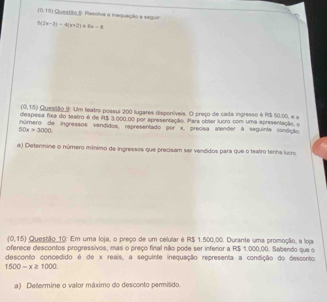 (0,15) Questão 8: Resolva a inequação a seguir:
5(2x-3)-4(x+2)≥ 6x-8
(0,15) Questão 9: Um teatro possui 200 lugares disponíveis. O preço de cada ingresso é R$ 50,00, e a 
despesa fixa do teatro é de R$ 3.000,00 por apresentação. Para obter lucro com uma apresentação, o 
número de ingressos vendidos, representado por x, precisa atender à seguinte condição:
50x>3000. 
a) Determine o número mínimo de ingressos que precisam ser vendidos para que o teatro tenha lucro
(0 0,15) Questão 10: Em uma loja, o preço de um celular é R$ 1.500,00. Durante uma promoção, a loja 
oferece descontos progressivos, mas o preço final não pode ser inferior a R$ 1.000,00. Sabendo que o 
desconto concedido é de x reais, a seguinte inequação representa a condição do desconto:
1500-x≥ 1000. 
a) Determine o valor máximo do desconto permitido.