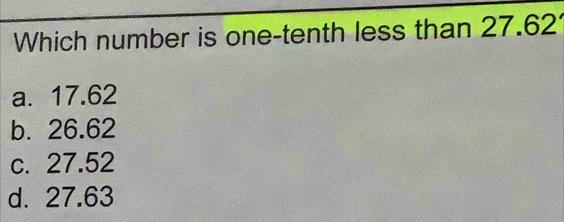 Which number is one-tenth less than 27.62
a. 17.62
b. 26.62
c. 27.52
d. 27.63