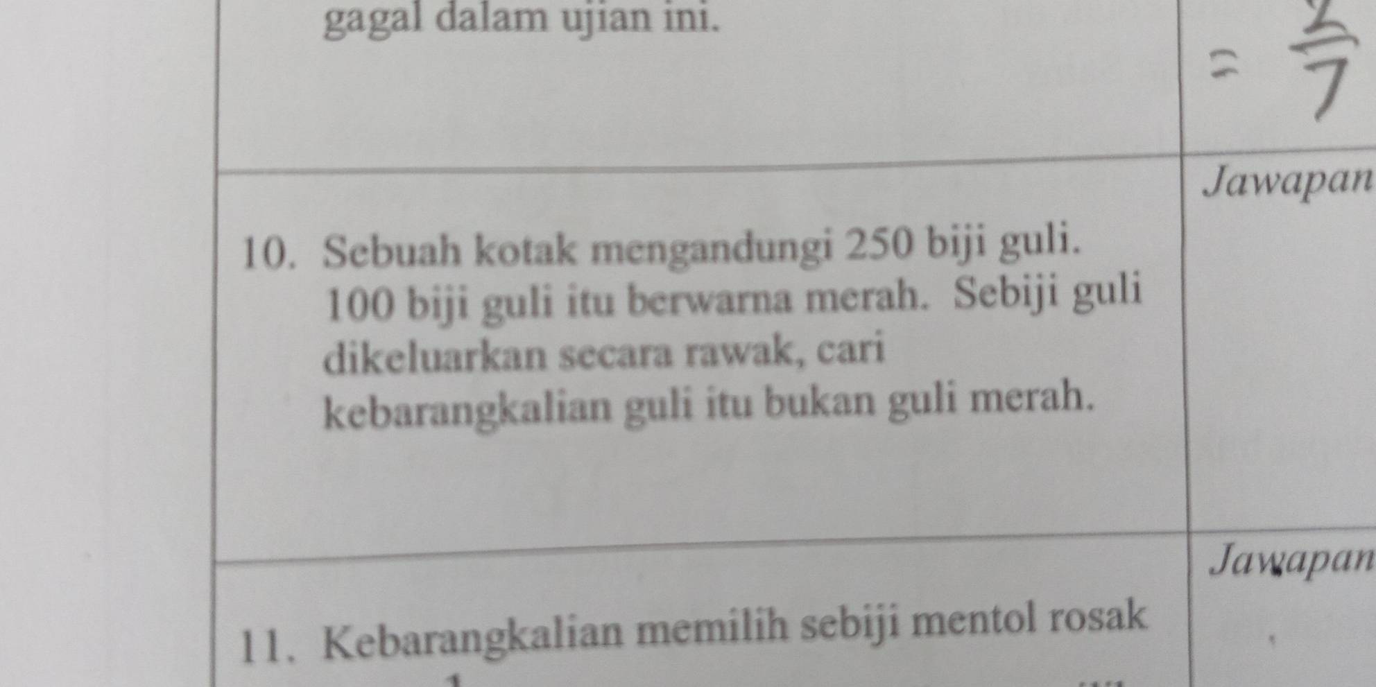 gagal dalam ujian ini. 
Jawapan 
10. Sebuah kotak mengandungi 250 biji guli.
100 biji guli itu berwarna merah. Sebiji guli 
dikeluarkan secara rawak, cari 
kebarangkalian guli itu bukan guli merah. 
Jawapan 
11. Kebarangkalian memilih sebiji mentol rosak