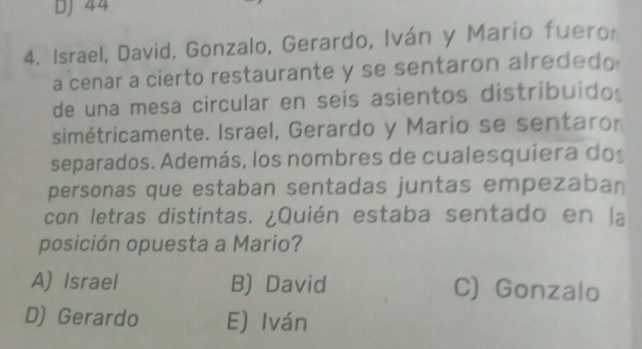 DJ 44
4. Israel, David, Gonzalo, Gerardo, Iván y Marío fuero
a cenar a cierto restaurante y se sentaron alrededo
de una mesa circular en seis asientos distríbuído
simétricamente. Israel, Gerardo y Mario se sentaror
separados. Además, los nombres de cualesquíera dos
personas que estaban sentadas juntas empezaban
con letras distintas. ¿Quién estaba sentado en la
posición opuesta a Mario?
A) Israel B) David C) Gonzalo
D) Gerardo E) Iván