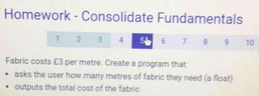 Homework - Consolidate Fundamentals 
1 2 3 4 6 7 8 9 10 
Fabric costs £3 per metre. Create a program that: 
asks the user how many metres of fabric they need (a float) 
outputs the total cost of the fabric