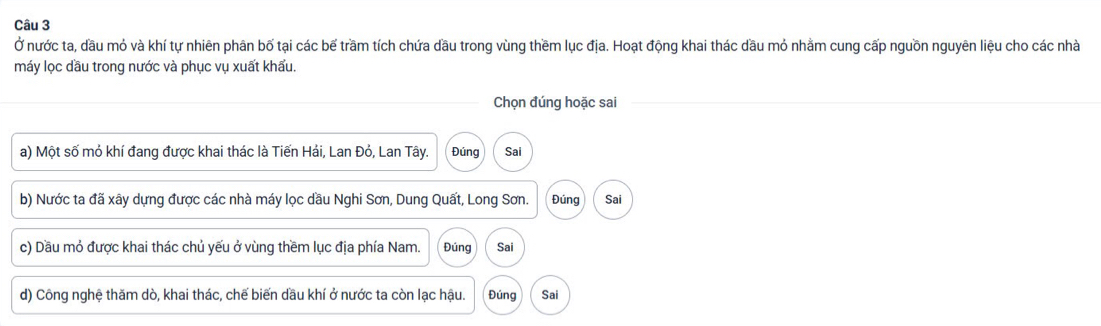 Ở nước ta, đầu mỏ và khí tự nhiên phân bố tại các bế trầm tích chứa dầu trong vùng thềm lục địa. Hoạt động khai thác dầu mỏ nhằm cung cấp nguồn nguyên liệu cho các nhà 
máy lọc dầu trong nước và phục vụ xuất khẩu. 
Chọn đúng hoặc sai 
a) Một số mỏ khí đang được khai thác là Tiến Hải, Lan Đỏ, Lan Tây. Đúng Sai 
b) Nước ta đã xây dựng được các nhà máy lọc dầu Nghi Sơn, Dung Quất, Long Sơn. Đúng Sai 
c) Dầu mỏ được khai thác chủ yếu ở vùng thềm lục địa phía Nam. Đúng Sai 
d) Công nghệ thăm dò, khai thác, chế biến dầu khí ở nước ta còn lạc hậu. Đúng Sai