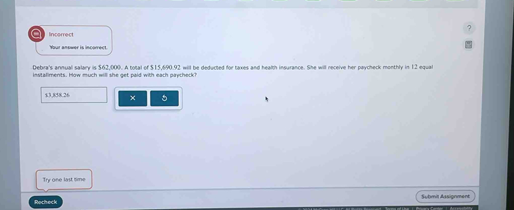 a Incorrect
Your answer is incorrect.
Debra's annual salary is $62,000. A total of $15,690.92 will be deducted for taxes and health insurance. She will receive her paycheck monthly in 12 equal
installments. How much will she get paid with each paycheck?
$3,858.26
×
Try one last time
Recheck Submit Assignment
wary Cender '' ''Accesubility