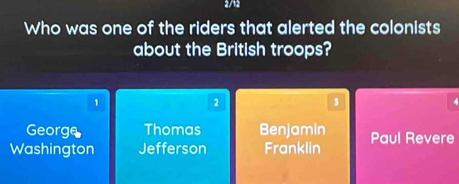 2/12
Who was one of the riders that alerted the colonists
about the British troops?
1
2
3
4
George Thomas Benjamin Paul Revere
Washington Jefferson Franklin