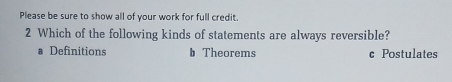 Please be sure to show all of your work for full credit.
2 Which of the following kinds of statements are always reversible?
a Definitions b Theorems c Postulates