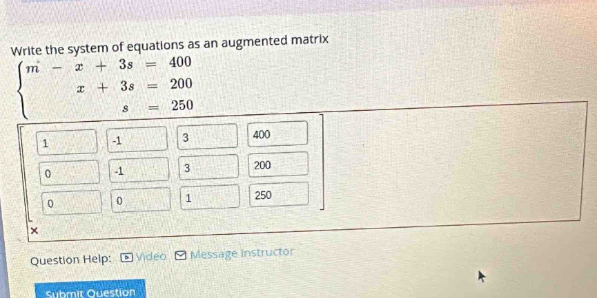 Write the system of equations as an augmented matrix
beginarrayl m-x+3s=400 x+3s=200 s=250endarray.
Question Help: Video Message instructor 
Submit Question