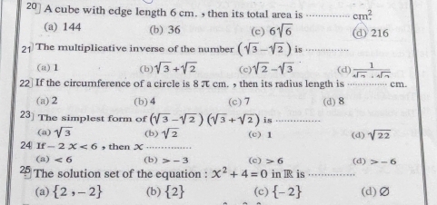 20] A cube with edge length 6 cm. , then its total area is _ cm^2
(a) 144 (b) 36 (c) 6sqrt(6) (d) 216
21 The multiplicative inverse of the number (sqrt(3)-sqrt(2)) is ...........
(a) 1 (b) sqrt(3)+sqrt(2) (c) sqrt(2)-sqrt(3) (d)  1/sqrt[4](7)· sqrt[4](7) 
22] If the circurnference of a circle is 8 π cm. then its radius length is ….... cm.
(a) 2 (b) 4 (c) 7
23] The simplest form of (sqrt(3)-sqrt(2))(sqrt(3)+sqrt(2)) is . (d) 8
(a) sqrt(3) (b) sqrt(2) (c) 1 (d) sqrt(22)
24 If-2X<6</tex> , then x...
(a) <6</tex> (b) -3 (c) 6
2 The solution set of the equation : x^2+4=0 in B is ……_ (d) -6
(a)  2,-2 (b)  2 (c)  -2 (d) Ø