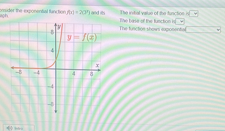 onsider the exponential function f(x)=2(3^x) and its The initial value of the function is □
aph.
The base of the function is
The function shows exponentia
Intro