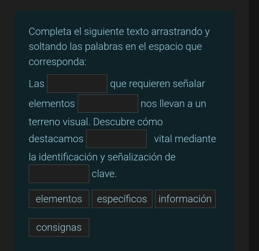 Completa el siguiente texto arrastrando y
soltando las palabras en el espacio que
corresponda:
Las |MNDND=□° que requieren señalar
elementos PM= □ /□   nos llevan a un
terreno visual. Descubre cómo
destacamos |MN|= □ /□   vital mediante
la identificación y señalización de
frac ^circ  clave.
elementos específicos información
consignas