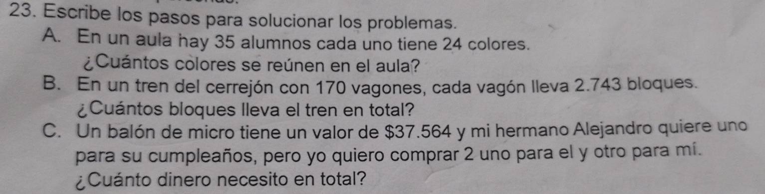 Escribe los pasos para solucionar los problemas. 
A. En un aula hay 35 alumnos cada uno tiene 24 colores. 
¿ Cuántos colores se reúnen en el aula? 
B. En un tren del cerrejón con 170 vagones, cada vagón lleva 2.743 bloques. 
¿Cuántos bloques lleva el tren en total? 
C. Un balón de micro tiene un valor de $37.564 y mi hermano Alejandro quiere uno 
para su cumpleaños, pero yo quiero comprar 2 uno para el y otro para mí. 
¿Cuánto dinero necesito en total?