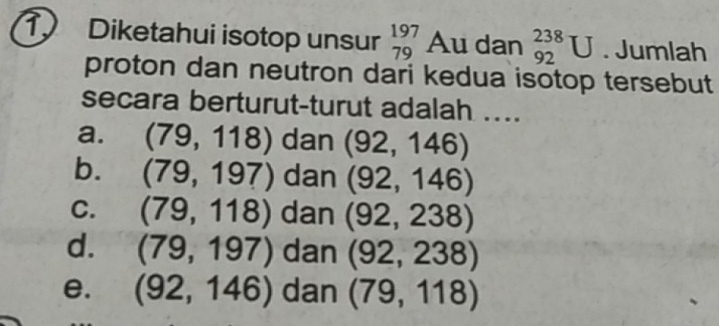 Diketahui isotop unsur beginarrayr 197 79endarray Au dan _(92)^(238)U. Jumlah
proton dan neutron dari kedua isotop tersebut
secara berturut-turut adalah ....
a. (79,118) dan (92,146)
b. (79,197) dan (92,146)
C. (79,118) dan (92,238)
d. (79,197) dan (92,238)
e. (92,146) dan (79,118)