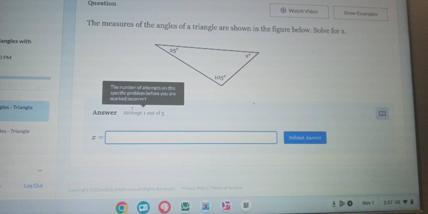 Question
Watch Video Show Examples
The measures of the angles of a triangle are shown in the figure below. Solve for x.
langles with
PM
The number of attempts on this
specific problem before you are
marked incorrect
gles - Triangle
Answer  Attempt 1 out of 3
x=□
les - Triangle Submit Answer
Log Out Copyright @2024 DeltaMath.cons All Rights Reserved. Privacy Policy | Terms of Service
Nov 1 2:07 US