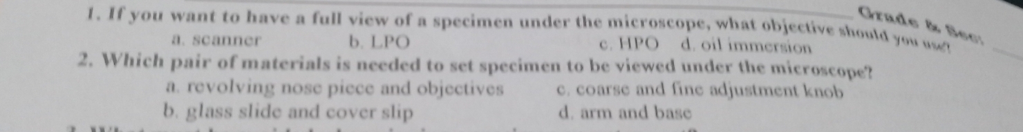 If you want to have a full view of a specimen under the microscope, what objective should you use? Grade & Sec:_
a. scanner b. LPO c. HPO d. oil immersion
2. Which pair of materials is needed to set specimen to be viewed under the microscope?
a. revolving nose piece and objectives c. coarse and fine adjustment knob
b. glass slide and cover slip d. arm and base