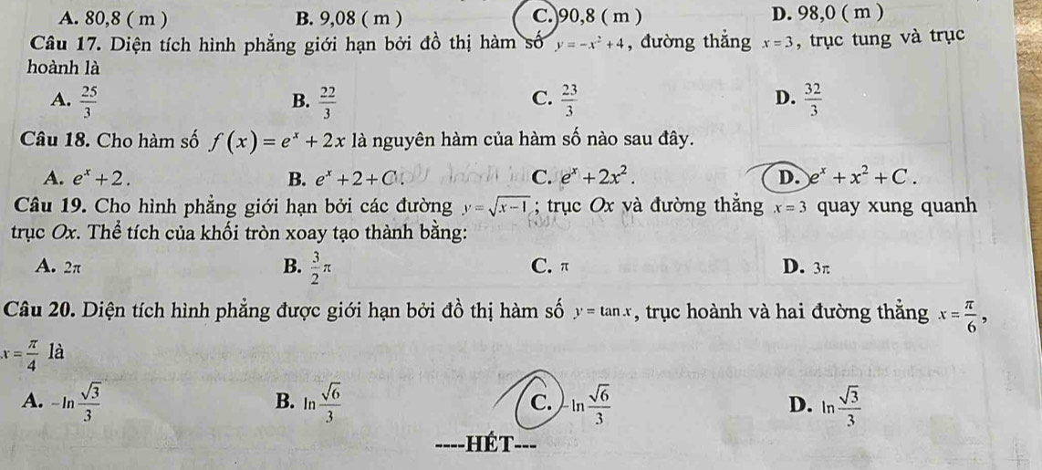 A. 80, 8 ( m ) B. 9,08 ( m ) C.) 90, 8 ( m ) D. 98,0 ( m )
Câu 17. Diện tích hình phẳng giới hạn bởi đồ thị hàm số y=-x^2+4 , đường thắng x=3 , trục tung và trục
hoành là
A.  25/3   22/3   23/3   32/3 
B.
C.
D.
Câu 18. Cho hàm số f(x)=e^x+2x là nguyên hàm của hàm số nào sau đây.
A. e^x+2. B. e^x+2+C C. e^x+2x^2. D. e^x+x^2+C. 
Câu 19. Cho hình phẳng giới hạn bởi các đường y=sqrt(x-1); trục Ox và đường thắng x=3 quay xung quanh
trục Ox. Thể tích của khối tròn xoay tạo thành bằng:
A. 2π B.  3/2 π C. π D. 3π
Câu 20. Diện tích hình phẳng được giới hạn bởi đồ thị hàm số y=tan x , trục hoành và hai đường thắng x= π /6 ,
x= π /4 la
A. -ln  sqrt(3)/3  ln  sqrt(6)/3  C. ln  sqrt(6)/3  D. ln  sqrt(3)/3 
B.
H é T