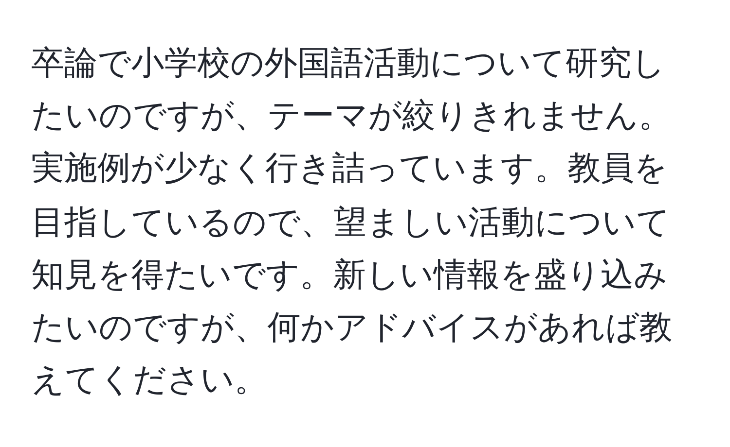 卒論で小学校の外国語活動について研究したいのですが、テーマが絞りきれません。実施例が少なく行き詰っています。教員を目指しているので、望ましい活動について知見を得たいです。新しい情報を盛り込みたいのですが、何かアドバイスがあれば教えてください。