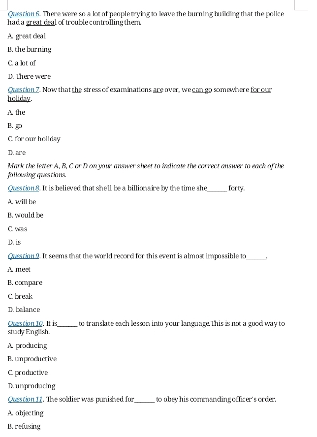 There were so a lot of people trying to leave the burning building that the police
had a great deal of trouble controlling them.
A. great deal
B. the burning
C. a lot of
D. There were
Question 7. Now that the stress of examinations are over, we can go somewhere for our
holiday.
A. the
B. go
C. for our holiday
D. are
Mark the letter A, B, C or D on your answer sheet to indicate the correct answer to each of the
following questions.
Question 8. It is believed that she'll be a billionaire by the time she_ forty.
A. will be
B. would be
C. was
D. is
Question 9. It seems that the world record for this event is almost impossible to_
A. meet
B. compare
C. break
D. balance
Question 10. It is_ to translate each lesson into your language.This is not a good way to
study English.
A. producing
B. unproductive
C. productive
D. unproducing
Question 11. The soldier was punished for_ to obey his commanding officer's order.
A. objecting
B. refusing