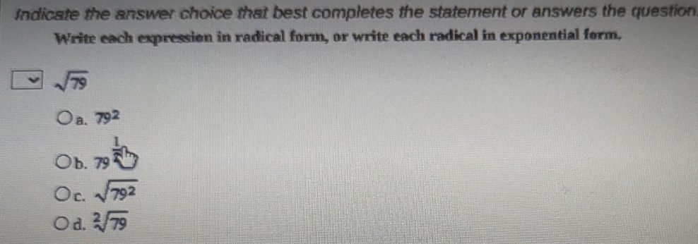 Indicate the answer choice that best completes the statement or answers the question
Write each expression in radical form, or write each radical in exponential form.
sqrt(79)
a. 79^2
b. _(79)^(frac 1)2
c. sqrt(79^2)
d. sqrt[2](79)