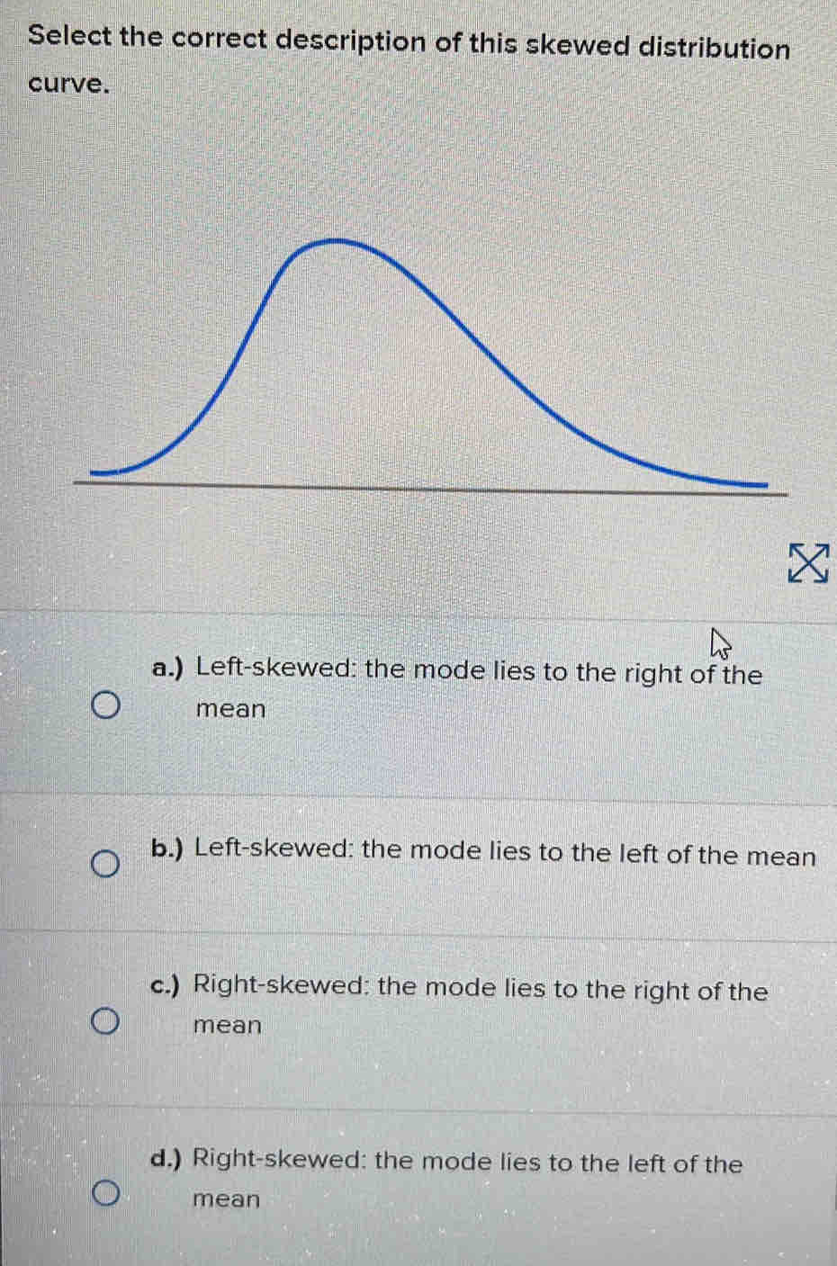 Select the correct description of this skewed distribution
curve.
a.) Left-skewed: the mode lies to the right of the
mean
b.) Left-skewed: the mode lies to the left of the mean
c.) Right-skewed: the mode lies to the right of the
mean
d.) Right-skewed: the mode lies to the left of the
mean