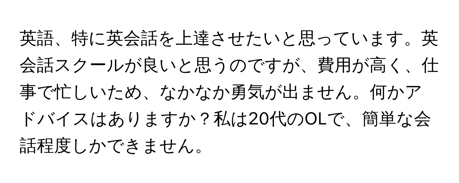 英語、特に英会話を上達させたいと思っています。英会話スクールが良いと思うのですが、費用が高く、仕事で忙しいため、なかなか勇気が出ません。何かアドバイスはありますか？私は20代のOLで、簡単な会話程度しかできません。