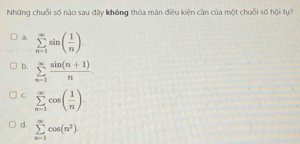 Những chuỗi số nào sau đây không thỏa mãn điều kiện cần của một chuỗi số hội tụ?
a. sumlimits _(n=1)^(∈fty)sin ( 1/n ).
b. sumlimits _(n=1)^(∈fty) (sin (n+1))/n .
C. sumlimits _(n=1)^(∈fty)cos ( 1/n ).
d. sumlimits _(n=1)^(∈fty)cos (n^2).