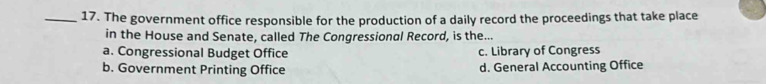 The government office responsible for the production of a daily record the proceedings that take place
in the House and Senate, called The Congressional Record, is the...
a. Congressional Budget Office c. Library of Congress
b. Government Printing Office d. General Accounting Office