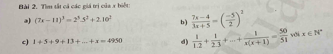 Tìm tất cả các giá trị của x biết: 
a) (7x-11)^3=2^5.5^2+2.10^2
b)  (7x-4)/3x+5 =( (-5)/2 )^2
c) 1+5+9+13+...+x=4950
d)  1/1.2 + 1/2.3 +...+ 1/x(x+1) = 50/51  với x∈ N^*