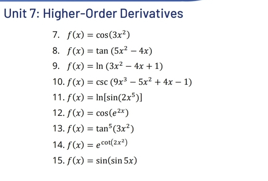 Higher-Order Derivatives 
7. f(x)=cos (3x^2)
8. f(x)=tan (5x^2-4x)
9. f(x)=ln (3x^2-4x+1)
10. f(x)=csc (9x^3-5x^2+4x-1)
11. f(x)=ln [sin (2x^5)]
12. f(x)=cos (e^(2x))
13. f(x)=tan^5(3x^2)
14. f(x)=e^(cot (2x^2))
15. f(x)=sin (sin 5x)