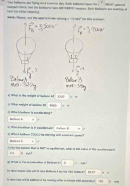 Two balloons are flying on a summer day. Both balloons have the i ERENT upward 
bucyant force, but the balloons have DIFFERENT masses. Both Balloons are starting at 
rest (no initial velocity). 
Note: Please, use the approximate value a=-10m/s^2 for this problem. 
a) What is the weight of balloon A? 3200 surd N
b) What weight of balloon B? 3900 N
c) Which balloon is accelerating? 
Balloon A . 
d) Which balloon is in equilibrium? Balloon B 4 
e) Which balloon COULD be moving with constant speed? 
Balloon B : 
f) For the balloon that is NOT in equilibrium, what is the value of the acceleration?
2.5* m/s^2
g) What is the acceleration of Balloon B? □ v.m/s^2
h) How much time will it take Balloon A to rise 450 meters? 18.97 x s
i) How fast will it Balloon A be moving after a minute (60 seconds)? 150 □  x m/s