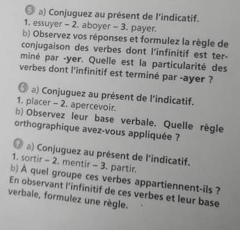 ⑤ a) Conjuguez au présent de l’indicatif. 
1. essuyer - 2. aboyer - 3. payer. 
b) Observez vos réponses et formulez la règle de 
conjugaison des verbes dont l’infinitif est ter- 
miné par -yer. Quelle est la particularité des 
verbes dont l'infinitif est terminé par -ayer ? 
Ở a) Conjuguez au présent de l'indicatif. 
1. placer - 2. apercevoir. 
b) Observez leur base verbale. Quelle règle 
orthographique avez-vous appliquée ? 
⑦ a) Conjuguez au présent de l'indicatif. 
1. sortir - 2. mentir - 3. partir, 
b)À quel groupe ces verbes appartiennent-ils ? 
En observant l’infinitif de ces verbes et leur base 
verbale, formulez une règle.