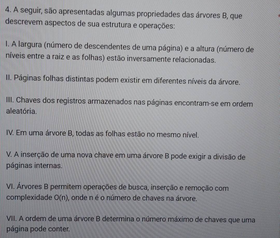 A seguir, são apresentadas algumas propriedades das árvores B, que 
descrevem aspectos de sua estrutura e operações: 
I. A largura (número de descendentes de uma página) e a altura (número de 
níveis entre a raiz e as folhas) estão inversamente relacionadas. 
II. Páginas folhas distintas podem existir em diferentes níveis da árvore. 
III. Chaves dos registros armazenados nas páginas encontram-se em ordem 
aleatória. 
IV. Em uma árvore B, todas as folhas estão no mesmo nível. 
V. A inserção de uma nova chave em uma árvore B pode exigir a divisão de 
páginas internas. 
VI. Árvores B permitem operações de busca, inserção e remoção com 
complexidade O(n) , onde n é o número de chaves na árvore. 
VII. A ordem de uma árvore B determina o número máximo de chaves que uma 
página pode conter.