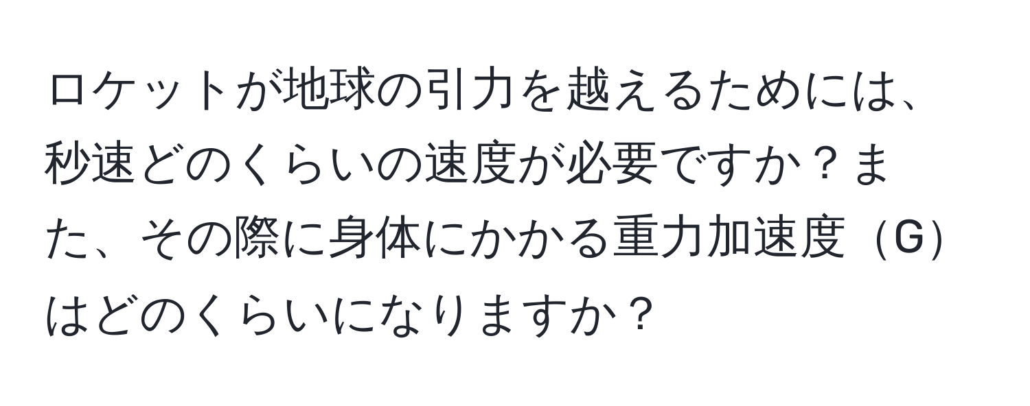 ロケットが地球の引力を越えるためには、秒速どのくらいの速度が必要ですか？また、その際に身体にかかる重力加速度Gはどのくらいになりますか？