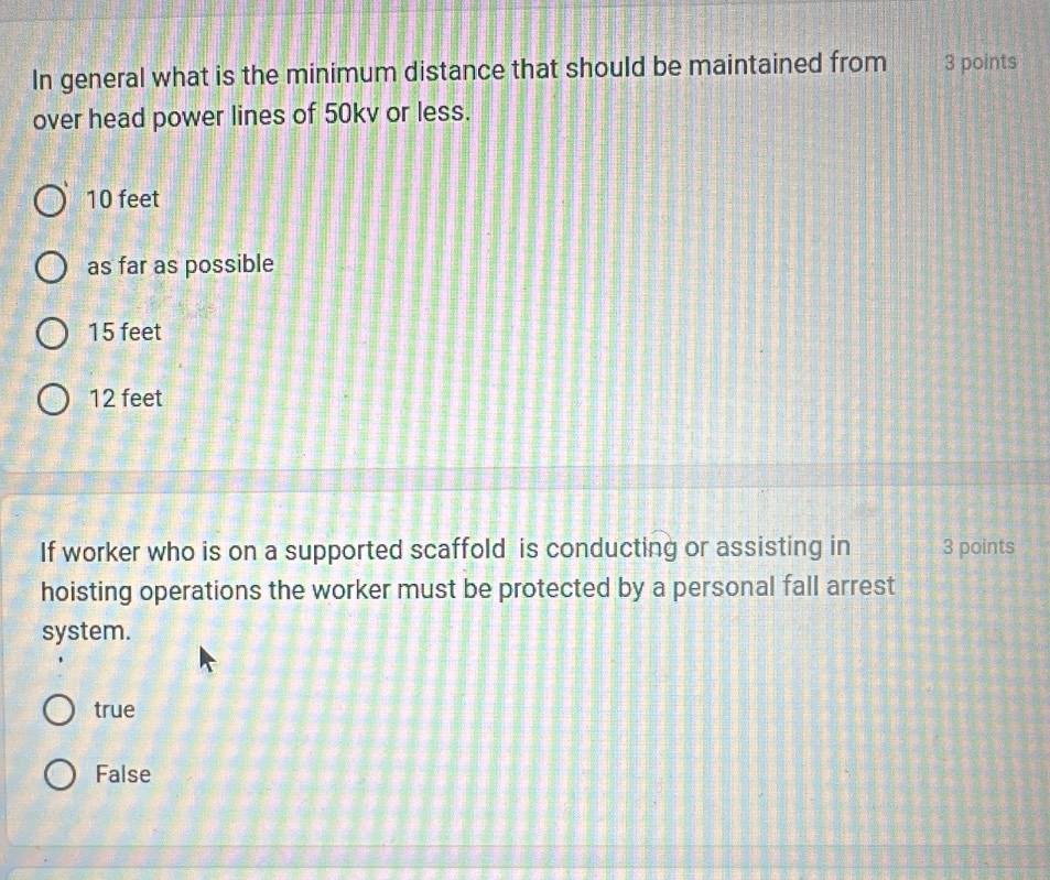 In general what is the minimum distance that should be maintained from 3 points
over head power lines of 50kv or less.
10 feet
as far as possible
15 feet
12 feet
If worker who is on a supported scaffold is conducting or assisting in 3 points
hoisting operations the worker must be protected by a personal fall arrest
system.
true
False